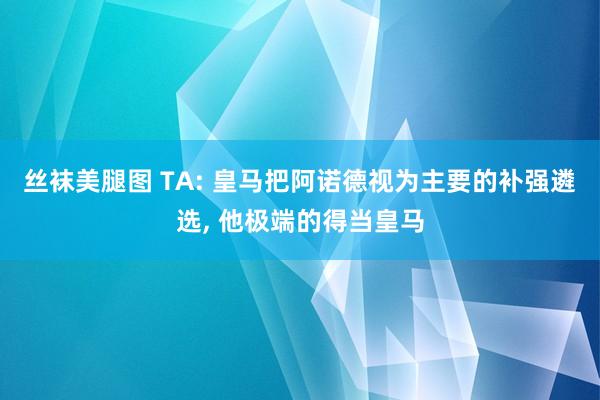 丝袜美腿图 TA: 皇马把阿诺德视为主要的补强遴选， 他极端的得当皇马