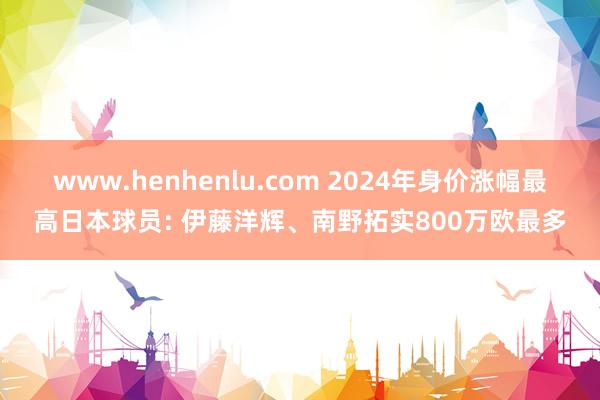 www.henhenlu.com 2024年身价涨幅最高日本球员: 伊藤洋辉、南野拓实800万欧最多