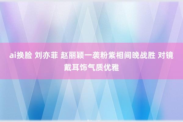 ai换脸 刘亦菲 赵丽颖一袭粉紫相间晚战胜 对镜戴耳饰气质优雅