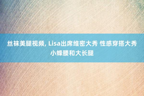 丝袜美腿视频， Lisa出席维密大秀 性感穿搭大秀小蜂腰和大长腿