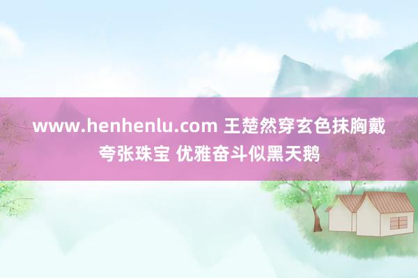 www.henhenlu.com 王楚然穿玄色抹胸戴夸张珠宝 优雅奋斗似黑天鹅