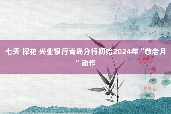 七天 探花 兴业银行青岛分行初始2024年“敬老月”动作