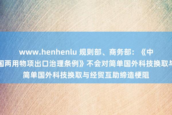 www.henhenlu 规则部、商务部：《中华东说念主民共和国两用物项出口治理条例》不会对简单国外科技换取与经贸互助缔造梗阻