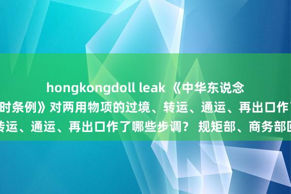 hongkongdoll leak 《中华东说念主民共和国两用物项出口不时条例》对两用物项的过境、转运、通运、再出口作了哪些步调？ 规矩部、商务部回话