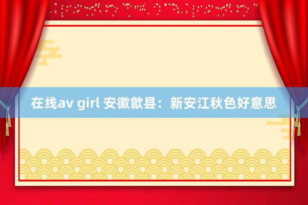 在线av girl 安徽歙县：新安江秋色好意思