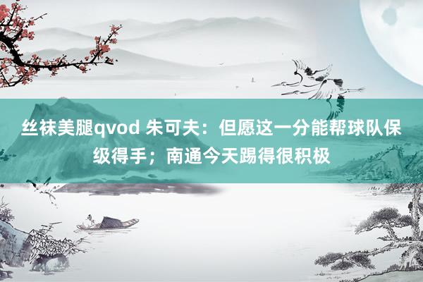 丝袜美腿qvod 朱可夫：但愿这一分能帮球队保级得手；南通今天踢得很积极