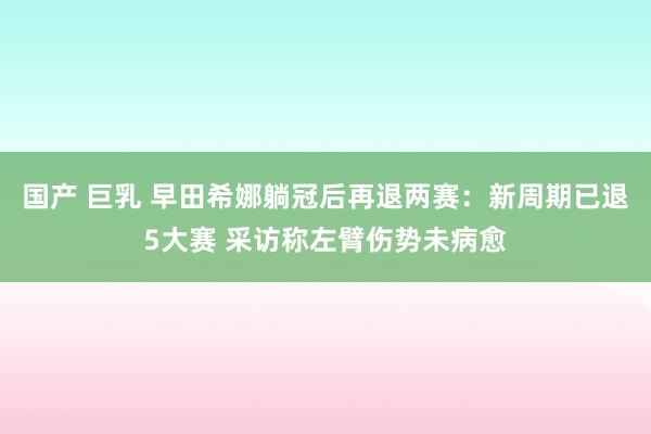 国产 巨乳 早田希娜躺冠后再退两赛：新周期已退5大赛 采访称左臂伤势未病愈