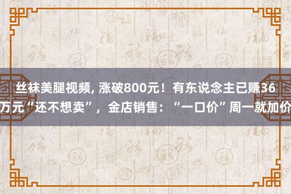 丝袜美腿视频， 涨破800元！有东说念主已赚36万元“还不想卖”，金店销售：“一口价”周一就加价