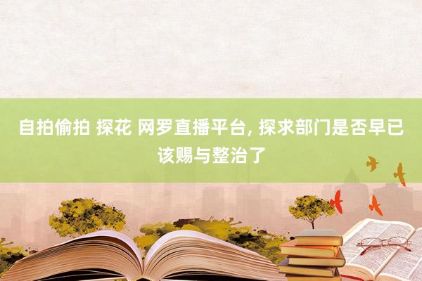 自拍偷拍 探花 网罗直播平台， 探求部门是否早已该赐与整治了