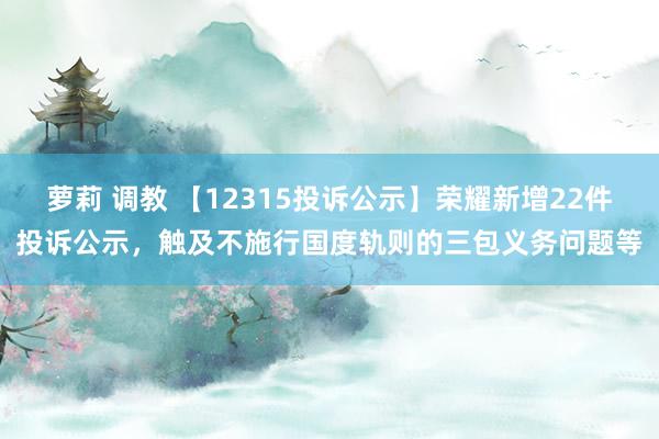 萝莉 调教 【12315投诉公示】荣耀新增22件投诉公示，触及不施行国度轨则的三包义务问题等