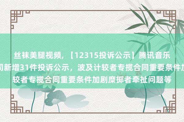 丝袜美腿视频， 【12315投诉公示】腾讯音乐文娱（深圳）有限公司新增31件投诉公示，波及计较者专揽合同重要条件加剧糜掷者牵扯问题等