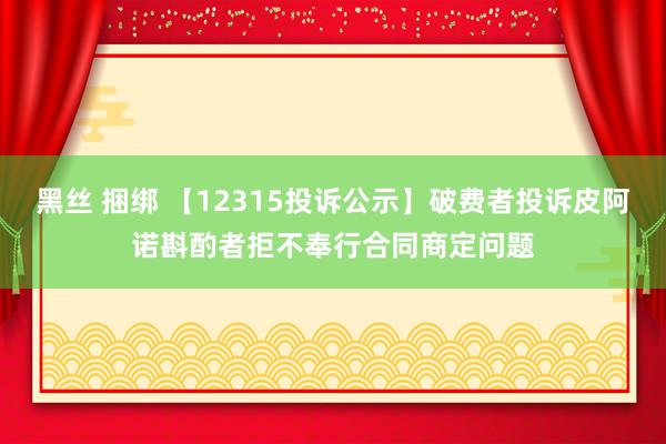 黑丝 捆绑 【12315投诉公示】破费者投诉皮阿诺斟酌者拒不奉行合同商定问题