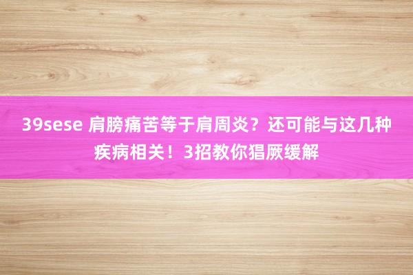 39sese 肩膀痛苦等于肩周炎？还可能与这几种疾病相关！3招教你猖厥缓解