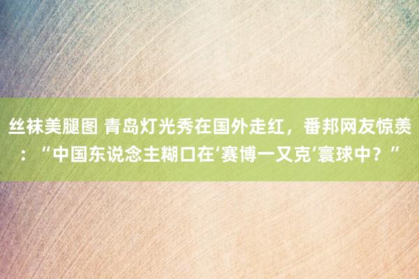 丝袜美腿图 青岛灯光秀在国外走红，番邦网友惊羡：“中国东说念主糊口在‘赛博一又克’寰球中？”