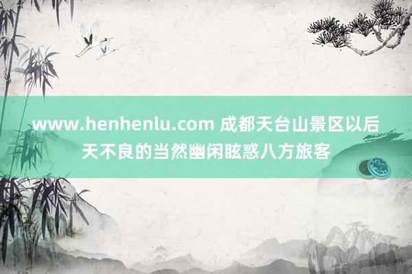 www.henhenlu.com 成都天台山景区以后天不良的当然幽闲眩惑八方旅客