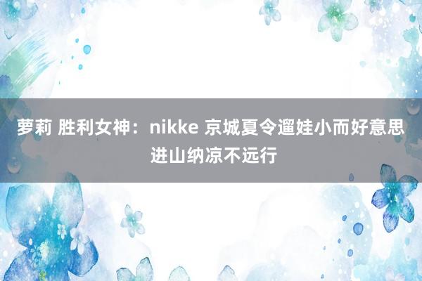 萝莉 胜利女神：nikke 京城夏令遛娃小而好意思 进山纳凉不远行