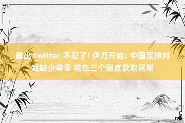 露出 twitter 不忍了! 伊万开炮: 中国足球对我缺少尊重 我在三个国度获取冠军