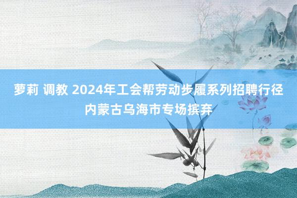 萝莉 调教 2024年工会帮劳动步履系列招聘行径内蒙古乌海市专场摈弃