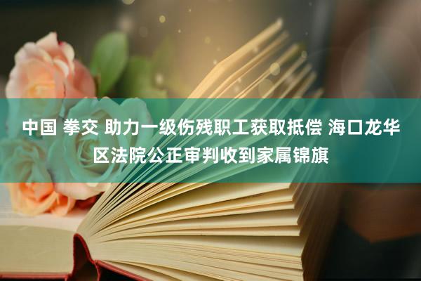 中国 拳交 助力一级伤残职工获取抵偿 海口龙华区法院公正审判收到家属锦旗