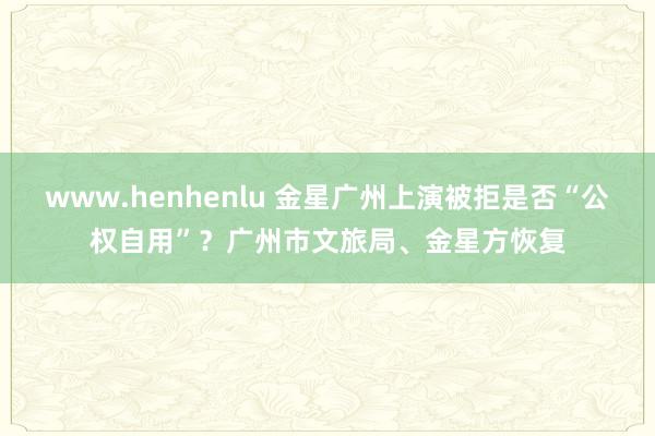 www.henhenlu 金星广州上演被拒是否“公权自用”？广州市文旅局、金星方恢复