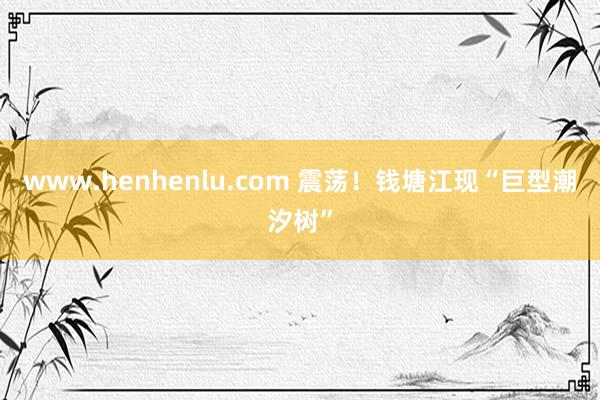 www.henhenlu.com 震荡！钱塘江现“巨型潮汐树”