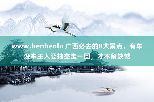 www.henhenlu 广西必去的8大景点，有车没车王人要抽空走一回，才不留缺憾