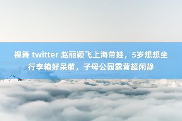 裸舞 twitter 赵丽颖飞上海带娃，5岁想想坐行李箱好呆萌，子母公园露营超闲静