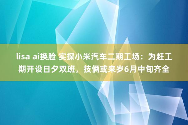 lisa ai换脸 实探小米汽车二期工场：为赶工期开设日夕双班，技俩或来岁6月中旬齐全