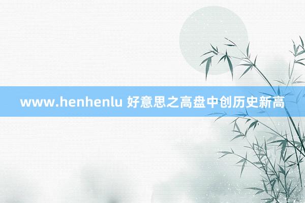 www.henhenlu 好意思之高盘中创历史新高