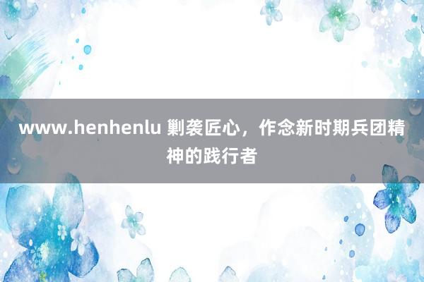 www.henhenlu 剿袭匠心，作念新时期兵团精神的践行者