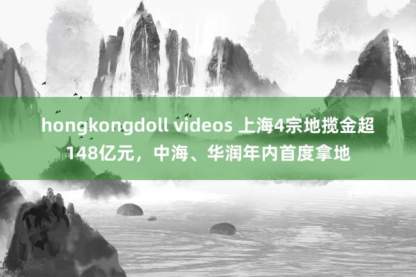 hongkongdoll videos 上海4宗地揽金超148亿元，中海、华润年内首度拿地