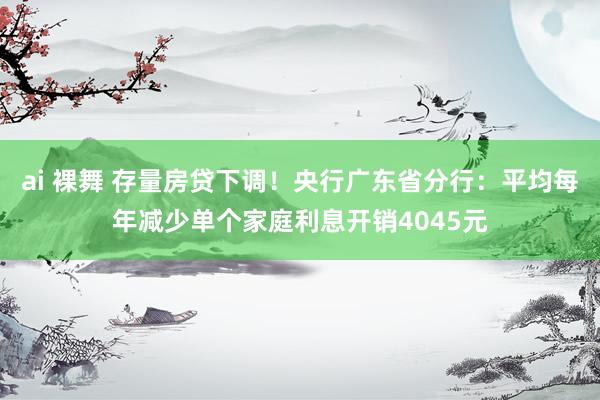 ai 裸舞 存量房贷下调！央行广东省分行：平均每年减少单个家庭利息开销4045元