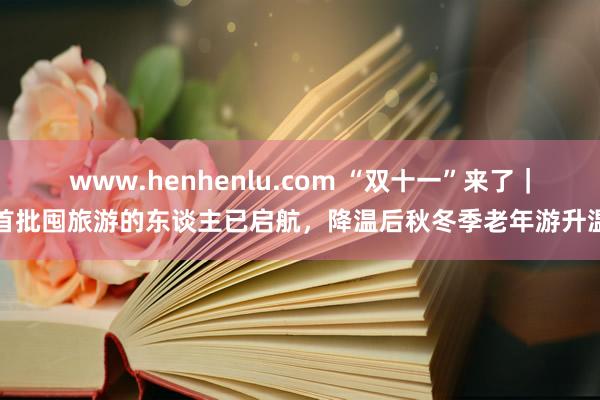 www.henhenlu.com “双十一”来了｜首批囤旅游的东谈主已启航，降温后秋冬季老年游升温