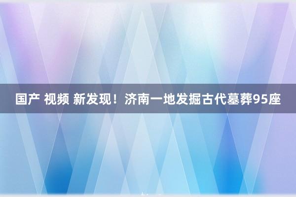 国产 视频 新发现！济南一地发掘古代墓葬95座