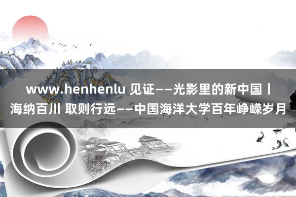 www.henhenlu 见证——光影里的新中国丨海纳百川 取则行远——中国海洋大学百年峥嵘岁月