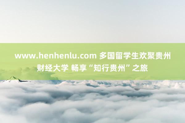 www.henhenlu.com 多国留学生欢聚贵州财经大学 畅享“知行贵州”之旅