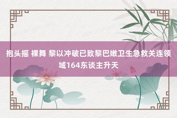 抱头摇 裸舞 黎以冲破已致黎巴嫩卫生急救关连领域164东谈主升天