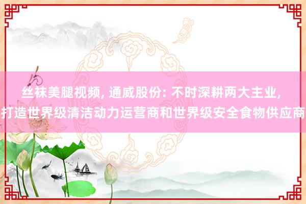 丝袜美腿视频， 通威股份: 不时深耕两大主业， 打造世界级清洁动力运营商和世界级安全食物供应商