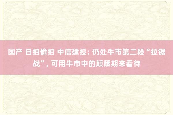 国产 自拍偷拍 中信建投: 仍处牛市第二段“拉锯战”， 可用牛市中的颠簸期来看待