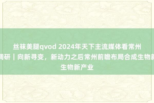 丝袜美腿qvod 2024年天下主流媒体看常州采访调研｜向新寻变，新动力之后常州前瞻布局合成生物新产业