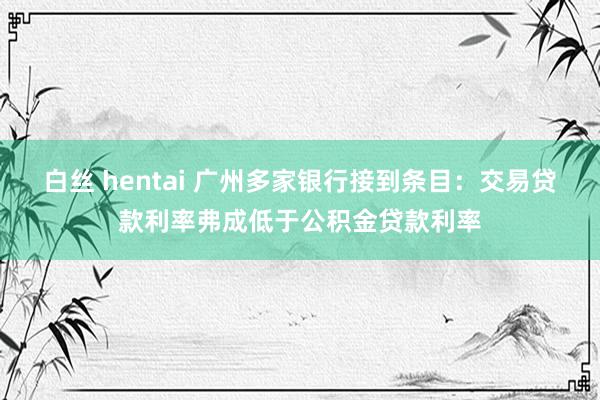 白丝 hentai 广州多家银行接到条目：交易贷款利率弗成低于公积金贷款利率