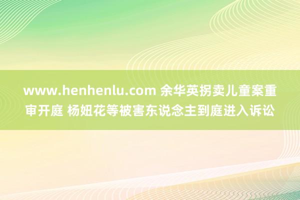 www.henhenlu.com 余华英拐卖儿童案重审开庭 杨妞花等被害东说念主到庭进入诉讼