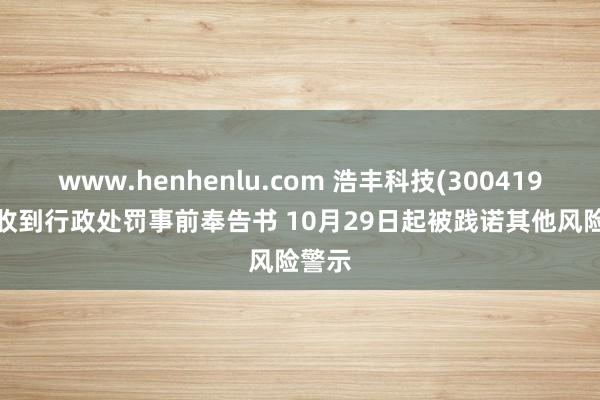 www.henhenlu.com 浩丰科技(300419.SZ)收到行政处罚事前奉告书 10月29日起被践诺其他风险警示