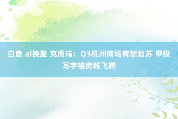 白鹿 ai换脸 克而瑞：Q3杭州商场宥恕复苏 甲级写字楼房钱飞腾