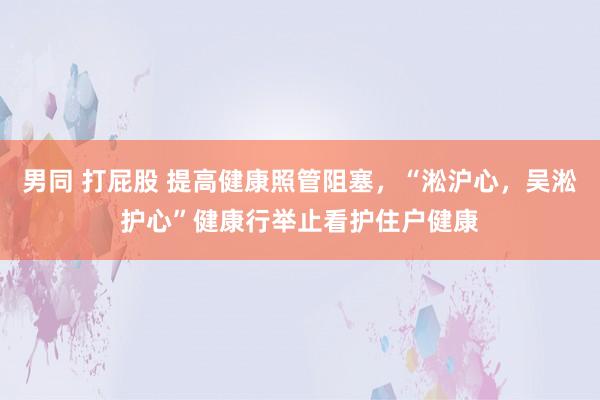 男同 打屁股 提高健康照管阻塞，“淞沪心，吴淞护心”健康行举止看护住户健康