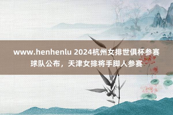 www.henhenlu 2024杭州女排世俱杯参赛球队公布，天津女排将手脚人参赛