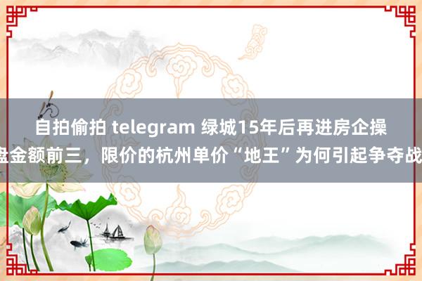 自拍偷拍 telegram 绿城15年后再进房企操盘金额前三，限价的杭州单价“地王”为何引起争夺战？