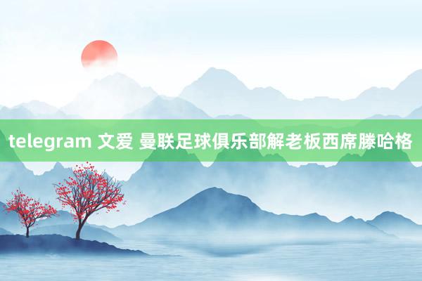 telegram 文爱 曼联足球俱乐部解老板西席滕哈格