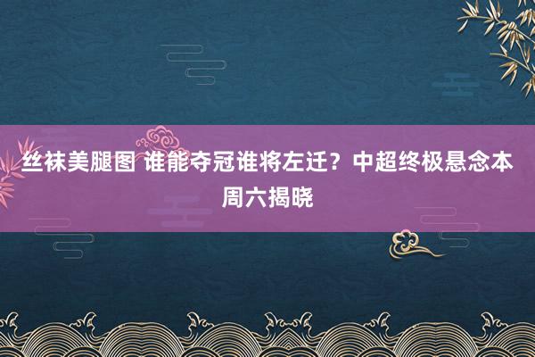 丝袜美腿图 谁能夺冠谁将左迁？中超终极悬念本周六揭晓