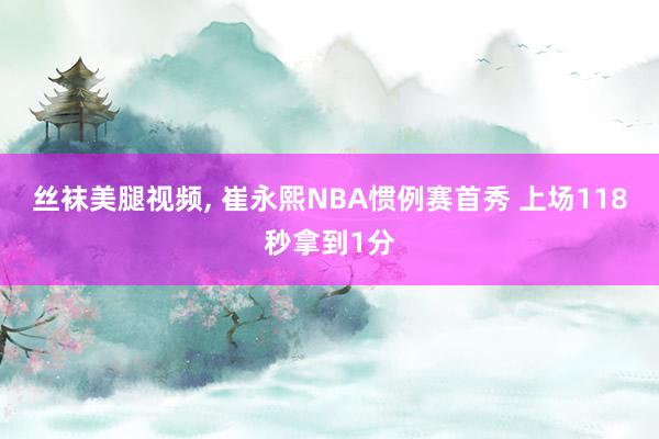 丝袜美腿视频， 崔永熙NBA惯例赛首秀 上场118秒拿到1分